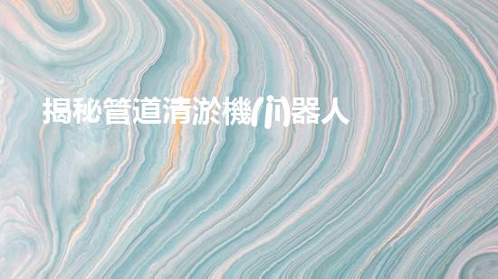 揭秘管道清淤機(jī)器人廠家，誰是行業(yè)翹楚？